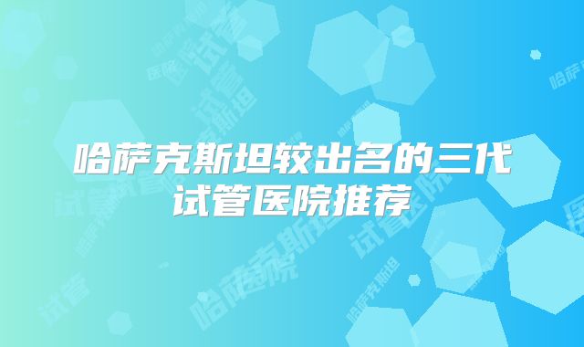 哈萨克斯坦较出名的三代试管医院推荐