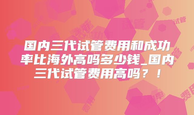 国内三代试管费用和成功率比海外高吗多少钱_国内三代试管费用高吗？！