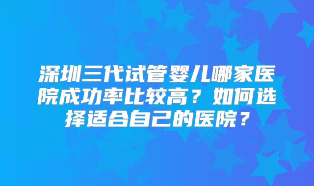 深圳三代试管婴儿哪家医院成功率比较高？如何选择适合自己的医院？