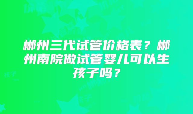 郴州三代试管价格表？郴州南院做试管婴儿可以生孩子吗？