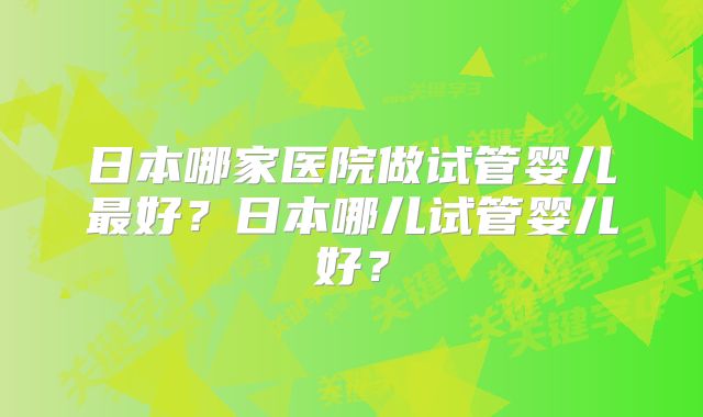 日本哪家医院做试管婴儿最好?日本哪儿试管婴儿好?