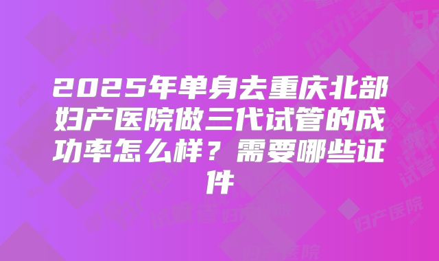 2025年单身去重庆北部妇产医院做三代试管的成功率怎么样?需要哪些证件