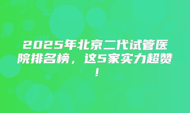 2025年北京二代试管医院排名榜，这5家实力超赞！