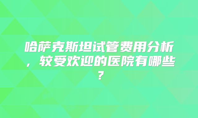 哈萨克斯坦试管费用分析，较受欢迎的医院有哪些？
