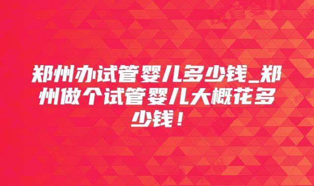 郑州办试管婴儿多少钱_郑州做个试管婴儿大概花多少钱!