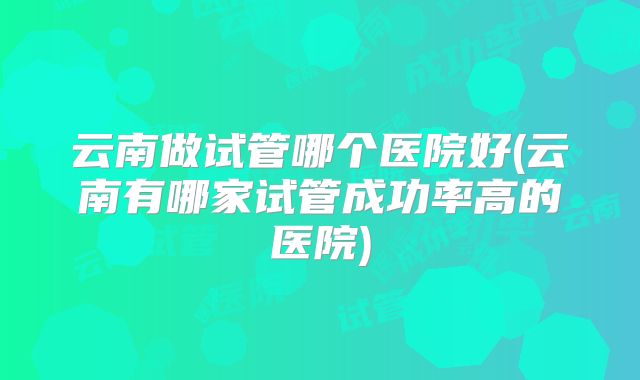 云南做试管哪个医院好(云南有哪家试管成功率高的医院)