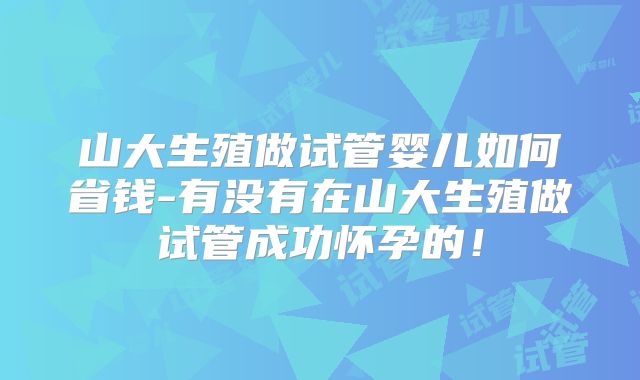 山大生殖做试管婴儿如何省钱-有没有在山大生殖做试管成功怀孕的！
