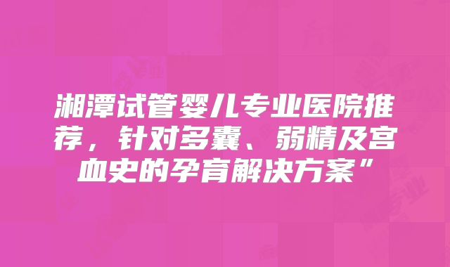 湘潭试管婴儿专业医院推荐，针对多囊、弱精及宫血史的孕育解决方案”