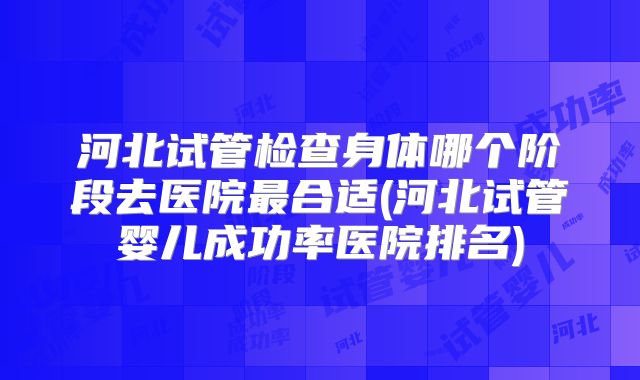 河北试管检查身体哪个阶段去医院最合适(河北试管婴儿成功率医院排名)