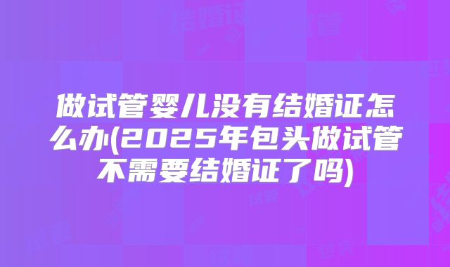 做试管婴儿没有结婚证怎么办(2025年包头做试管不需要结婚证了吗)