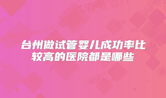 台州做试管婴儿成功率比较高的医院都是哪些