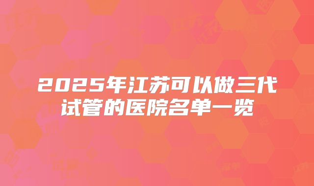 2025年江苏可以做三代试管的医院名单一览