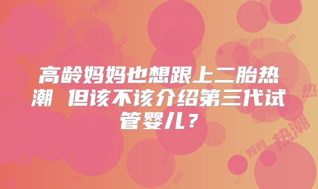 高龄妈妈也想跟上二胎热潮 但该不该介绍第三代试管婴儿？