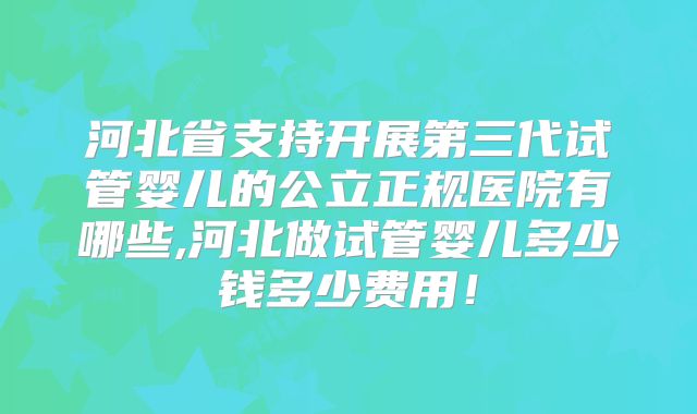 河北省支持开展第三代试管婴儿的公立正规医院有哪些,河北做试管婴儿多少钱多少费用！