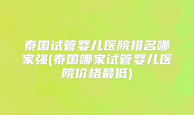 泰国试管婴儿医院排名哪家强(泰国哪家试管婴儿医院价格最低)