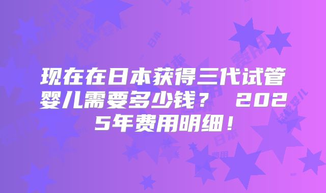 现在在日本获得三代试管婴儿需要多少钱? 2025年费用明细!
