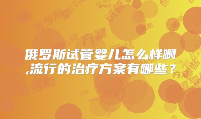 俄罗斯试管婴儿怎么样啊,流行的治疗方案有哪些？