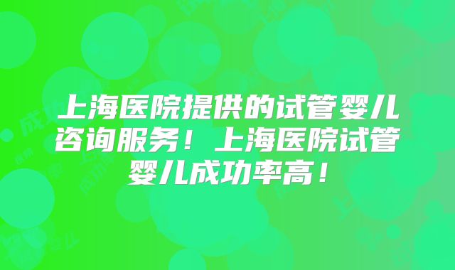 上海医院提供的试管婴儿咨询服务!上海医院试管婴儿成功率高!