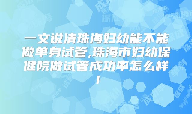 一文说清珠海妇幼能不能做单身试管,珠海市妇幼保健院做试管成功率怎么样!