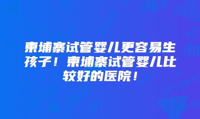 柬埔寨试管婴儿更容易生孩子!柬埔寨试管婴儿比较好的医院!