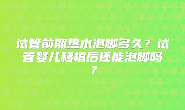 试管前期热水泡脚多久？试管婴儿移植后还能泡脚吗？
