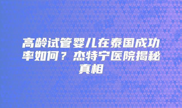 高龄试管婴儿在泰国成功率如何？杰特宁医院揭秘真相