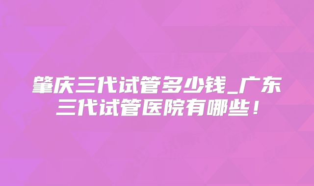 肇庆三代试管多少钱_广东三代试管医院有哪些!