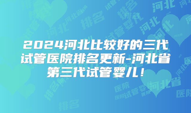 2024河北比较好的三代试管医院排名更新-河北省第三代试管婴儿！