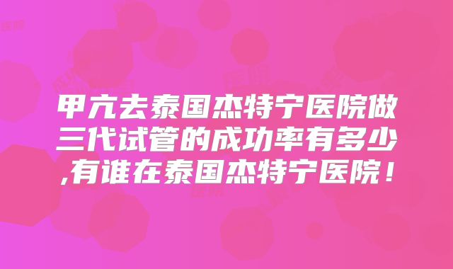 甲亢去泰国杰特宁医院做三代试管的成功率有多少,有谁在泰国杰特宁医院！