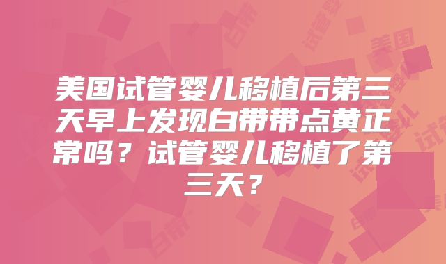 美国试管婴儿移植后第三天早上发现白带带点黄正常吗？试管婴儿移植了第三天？