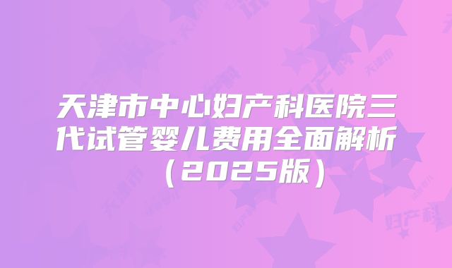 天津市中心妇产科医院三代试管婴儿费用全面解析(2025版)