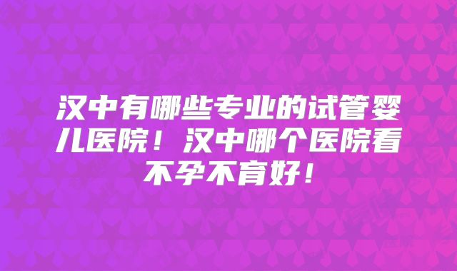 汉中有哪些专业的试管婴儿医院！汉中哪个医院看不孕不育好！