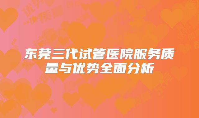 东莞三代试管医院服务质量与优势全面分析