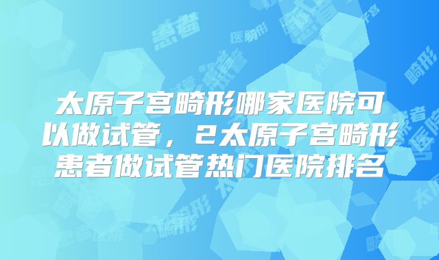 太原子宫畸形哪家医院可以做试管,2太原子宫畸形患者做试管热门医院排名