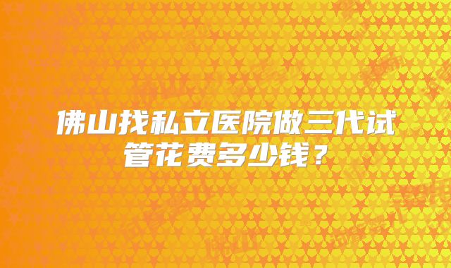 佛山找私立医院做三代试管花费多少钱？