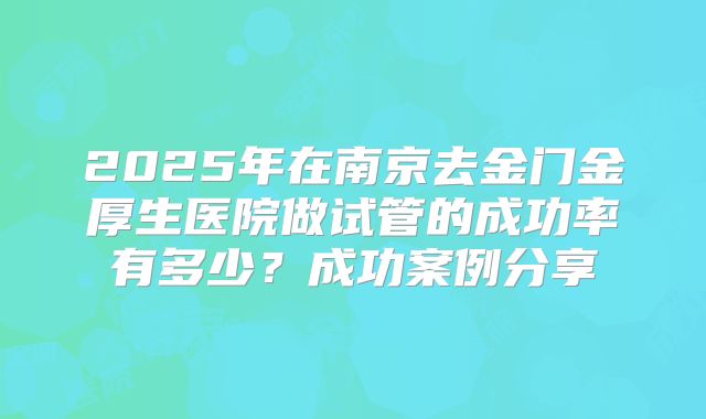 2025年在南京去金门金厚生医院做试管的成功率有多少？成功案例分享