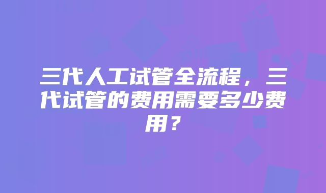 三代人工试管全流程，三代试管的费用需要多少费用？