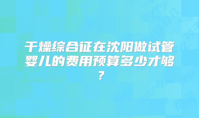 干燥综合征在沈阳做试管婴儿的费用预算多少才够?