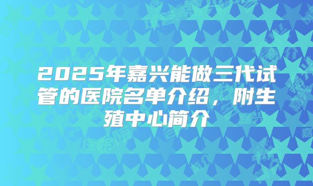 2025年嘉兴能做三代试管的医院名单介绍，附生殖中心简介