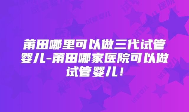 莆田哪里可以做三代试管婴儿-莆田哪家医院可以做试管婴儿！