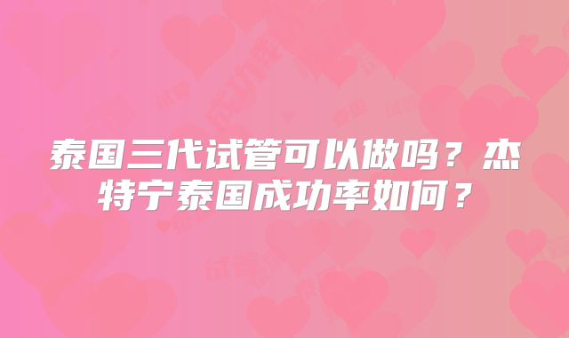 泰国三代试管可以做吗？杰特宁泰国成功率如何？