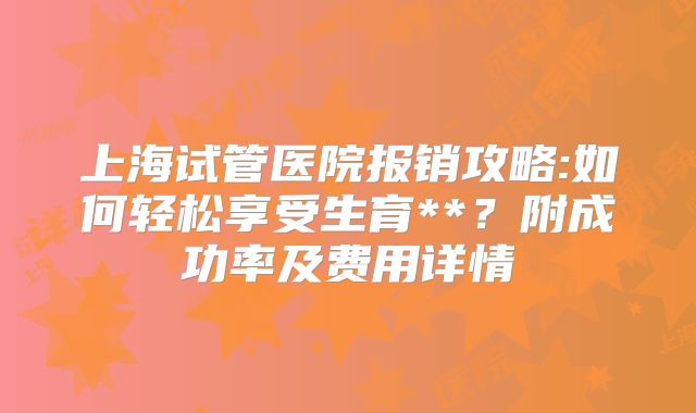 上海试管医院报销攻略:如何轻松享受生育**？附成功率及费用详情