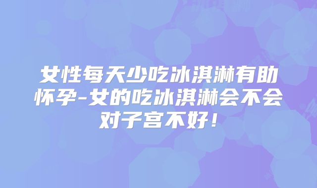 女性每天少吃冰淇淋有助怀孕-女的吃冰淇淋会不会对子宫不好!
