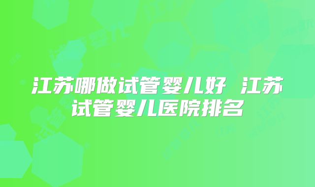 江苏哪做试管婴儿好 江苏试管婴儿医院排名