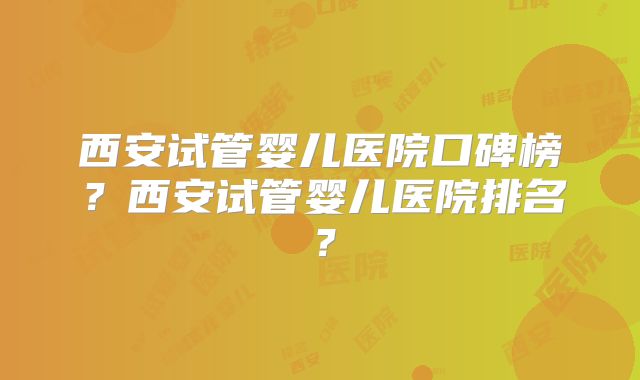 西安试管婴儿医院口碑榜？西安试管婴儿医院排名？