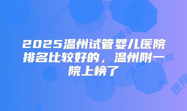 2025温州试管婴儿医院排名比较好的,温州附一院上榜了