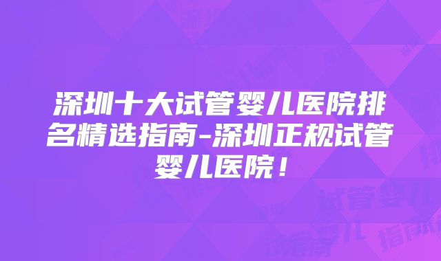 深圳十大试管婴儿医院排名精选指南-深圳正规试管婴儿医院！