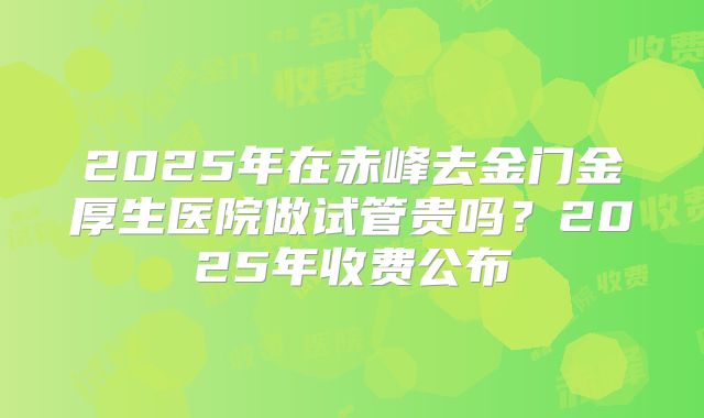 2025年在赤峰去金门金厚生医院做试管贵吗？2025年收费公布