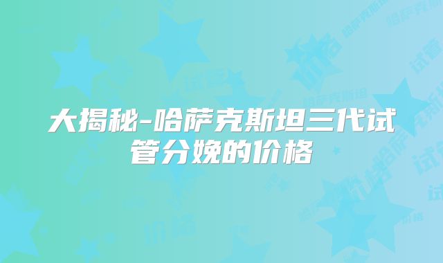 大揭秘-哈萨克斯坦三代试管分娩的价格