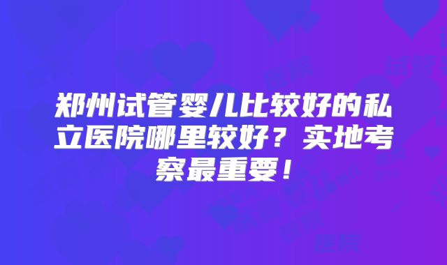 郑州试管婴儿比较好的私立医院哪里较好？实地考察最重要！